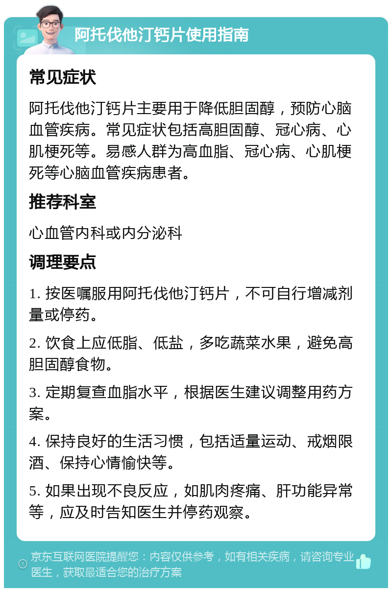 阿托伐他汀钙片使用指南 常见症状 阿托伐他汀钙片主要用于降低胆固醇，预防心脑血管疾病。常见症状包括高胆固醇、冠心病、心肌梗死等。易感人群为高血脂、冠心病、心肌梗死等心脑血管疾病患者。 推荐科室 心血管内科或内分泌科 调理要点 1. 按医嘱服用阿托伐他汀钙片，不可自行增减剂量或停药。 2. 饮食上应低脂、低盐，多吃蔬菜水果，避免高胆固醇食物。 3. 定期复查血脂水平，根据医生建议调整用药方案。 4. 保持良好的生活习惯，包括适量运动、戒烟限酒、保持心情愉快等。 5. 如果出现不良反应，如肌肉疼痛、肝功能异常等，应及时告知医生并停药观察。