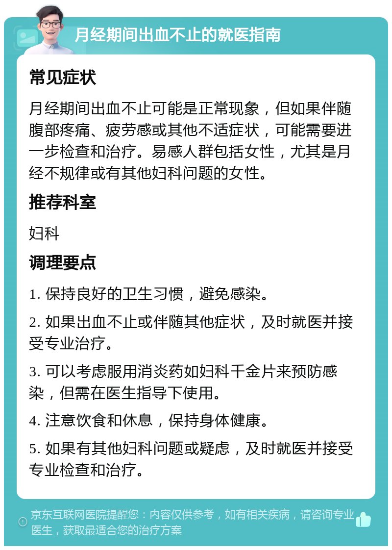 月经期间出血不止的就医指南 常见症状 月经期间出血不止可能是正常现象，但如果伴随腹部疼痛、疲劳感或其他不适症状，可能需要进一步检查和治疗。易感人群包括女性，尤其是月经不规律或有其他妇科问题的女性。 推荐科室 妇科 调理要点 1. 保持良好的卫生习惯，避免感染。 2. 如果出血不止或伴随其他症状，及时就医并接受专业治疗。 3. 可以考虑服用消炎药如妇科千金片来预防感染，但需在医生指导下使用。 4. 注意饮食和休息，保持身体健康。 5. 如果有其他妇科问题或疑虑，及时就医并接受专业检查和治疗。