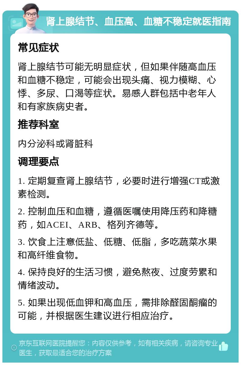 肾上腺结节、血压高、血糖不稳定就医指南 常见症状 肾上腺结节可能无明显症状，但如果伴随高血压和血糖不稳定，可能会出现头痛、视力模糊、心悸、多尿、口渴等症状。易感人群包括中老年人和有家族病史者。 推荐科室 内分泌科或肾脏科 调理要点 1. 定期复查肾上腺结节，必要时进行增强CT或激素检测。 2. 控制血压和血糖，遵循医嘱使用降压药和降糖药，如ACEI、ARB、格列齐德等。 3. 饮食上注意低盐、低糖、低脂，多吃蔬菜水果和高纤维食物。 4. 保持良好的生活习惯，避免熬夜、过度劳累和情绪波动。 5. 如果出现低血钾和高血压，需排除醛固酮瘤的可能，并根据医生建议进行相应治疗。