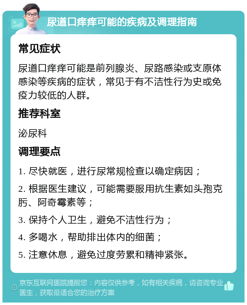 尿道口痒痒可能的疾病及调理指南 常见症状 尿道口痒痒可能是前列腺炎、尿路感染或支原体感染等疾病的症状，常见于有不洁性行为史或免疫力较低的人群。 推荐科室 泌尿科 调理要点 1. 尽快就医，进行尿常规检查以确定病因； 2. 根据医生建议，可能需要服用抗生素如头孢克肟、阿奇霉素等； 3. 保持个人卫生，避免不洁性行为； 4. 多喝水，帮助排出体内的细菌； 5. 注意休息，避免过度劳累和精神紧张。