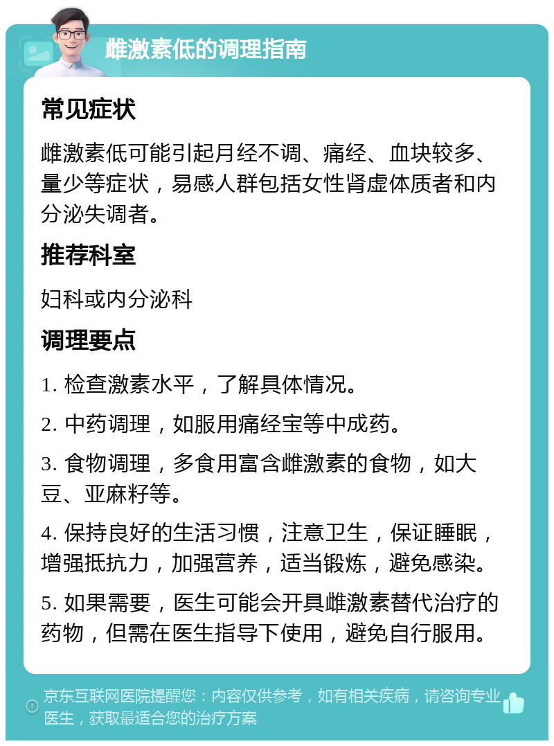 雌激素低的调理指南 常见症状 雌激素低可能引起月经不调、痛经、血块较多、量少等症状，易感人群包括女性肾虚体质者和内分泌失调者。 推荐科室 妇科或内分泌科 调理要点 1. 检查激素水平，了解具体情况。 2. 中药调理，如服用痛经宝等中成药。 3. 食物调理，多食用富含雌激素的食物，如大豆、亚麻籽等。 4. 保持良好的生活习惯，注意卫生，保证睡眠，增强抵抗力，加强营养，适当锻炼，避免感染。 5. 如果需要，医生可能会开具雌激素替代治疗的药物，但需在医生指导下使用，避免自行服用。