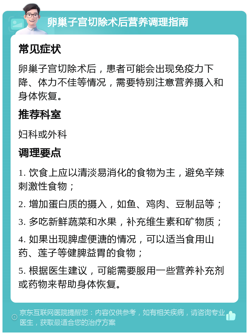 卵巢子宫切除术后营养调理指南 常见症状 卵巢子宫切除术后，患者可能会出现免疫力下降、体力不佳等情况，需要特别注意营养摄入和身体恢复。 推荐科室 妇科或外科 调理要点 1. 饮食上应以清淡易消化的食物为主，避免辛辣刺激性食物； 2. 增加蛋白质的摄入，如鱼、鸡肉、豆制品等； 3. 多吃新鲜蔬菜和水果，补充维生素和矿物质； 4. 如果出现脾虚便溏的情况，可以适当食用山药、莲子等健脾益胃的食物； 5. 根据医生建议，可能需要服用一些营养补充剂或药物来帮助身体恢复。