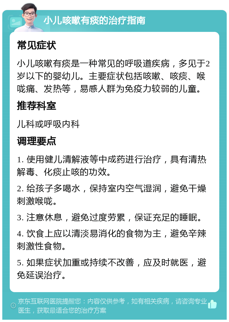 小儿咳嗽有痰的治疗指南 常见症状 小儿咳嗽有痰是一种常见的呼吸道疾病，多见于2岁以下的婴幼儿。主要症状包括咳嗽、咳痰、喉咙痛、发热等，易感人群为免疫力较弱的儿童。 推荐科室 儿科或呼吸内科 调理要点 1. 使用健儿清解液等中成药进行治疗，具有清热解毒、化痰止咳的功效。 2. 给孩子多喝水，保持室内空气湿润，避免干燥刺激喉咙。 3. 注意休息，避免过度劳累，保证充足的睡眠。 4. 饮食上应以清淡易消化的食物为主，避免辛辣刺激性食物。 5. 如果症状加重或持续不改善，应及时就医，避免延误治疗。