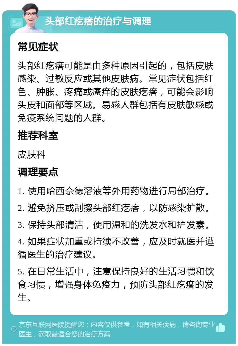 头部红疙瘩的治疗与调理 常见症状 头部红疙瘩可能是由多种原因引起的，包括皮肤感染、过敏反应或其他皮肤病。常见症状包括红色、肿胀、疼痛或瘙痒的皮肤疙瘩，可能会影响头皮和面部等区域。易感人群包括有皮肤敏感或免疫系统问题的人群。 推荐科室 皮肤科 调理要点 1. 使用哈西奈德溶液等外用药物进行局部治疗。 2. 避免挤压或刮擦头部红疙瘩，以防感染扩散。 3. 保持头部清洁，使用温和的洗发水和护发素。 4. 如果症状加重或持续不改善，应及时就医并遵循医生的治疗建议。 5. 在日常生活中，注意保持良好的生活习惯和饮食习惯，增强身体免疫力，预防头部红疙瘩的发生。