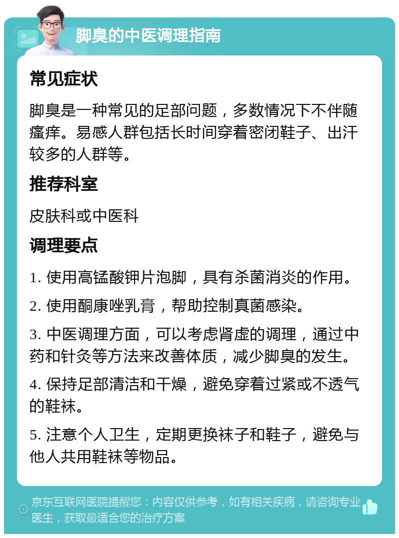 脚臭的中医调理指南 常见症状 脚臭是一种常见的足部问题，多数情况下不伴随瘙痒。易感人群包括长时间穿着密闭鞋子、出汗较多的人群等。 推荐科室 皮肤科或中医科 调理要点 1. 使用高锰酸钾片泡脚，具有杀菌消炎的作用。 2. 使用酮康唑乳膏，帮助控制真菌感染。 3. 中医调理方面，可以考虑肾虚的调理，通过中药和针灸等方法来改善体质，减少脚臭的发生。 4. 保持足部清洁和干燥，避免穿着过紧或不透气的鞋袜。 5. 注意个人卫生，定期更换袜子和鞋子，避免与他人共用鞋袜等物品。