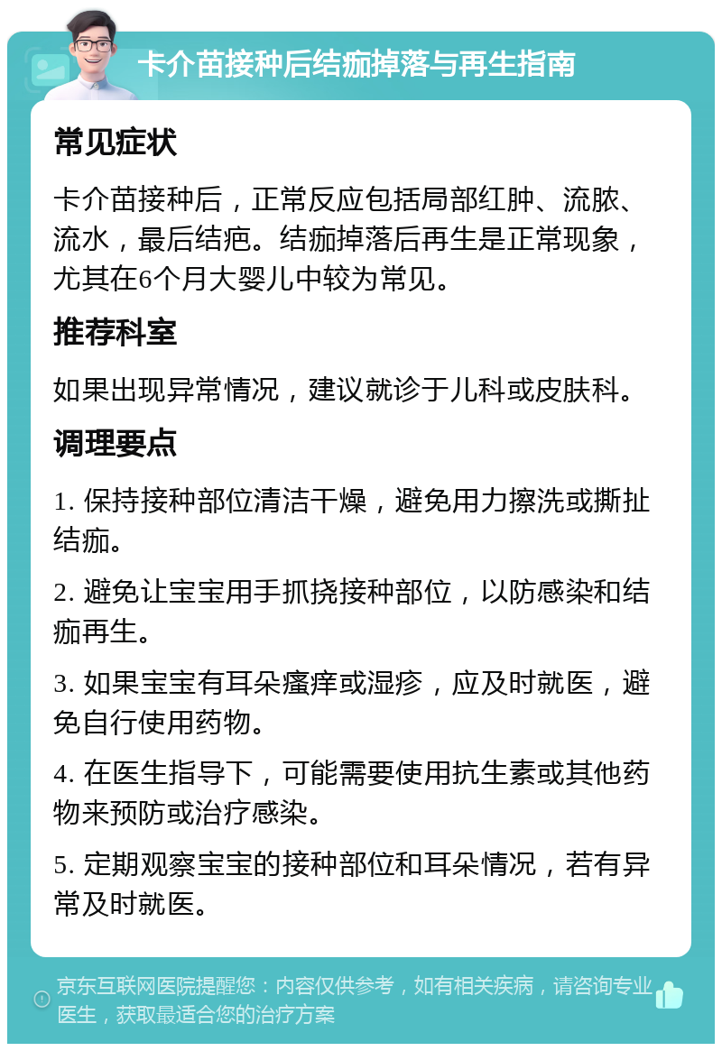 卡介苗接种后结痂掉落与再生指南 常见症状 卡介苗接种后，正常反应包括局部红肿、流脓、流水，最后结疤。结痂掉落后再生是正常现象，尤其在6个月大婴儿中较为常见。 推荐科室 如果出现异常情况，建议就诊于儿科或皮肤科。 调理要点 1. 保持接种部位清洁干燥，避免用力擦洗或撕扯结痂。 2. 避免让宝宝用手抓挠接种部位，以防感染和结痂再生。 3. 如果宝宝有耳朵瘙痒或湿疹，应及时就医，避免自行使用药物。 4. 在医生指导下，可能需要使用抗生素或其他药物来预防或治疗感染。 5. 定期观察宝宝的接种部位和耳朵情况，若有异常及时就医。