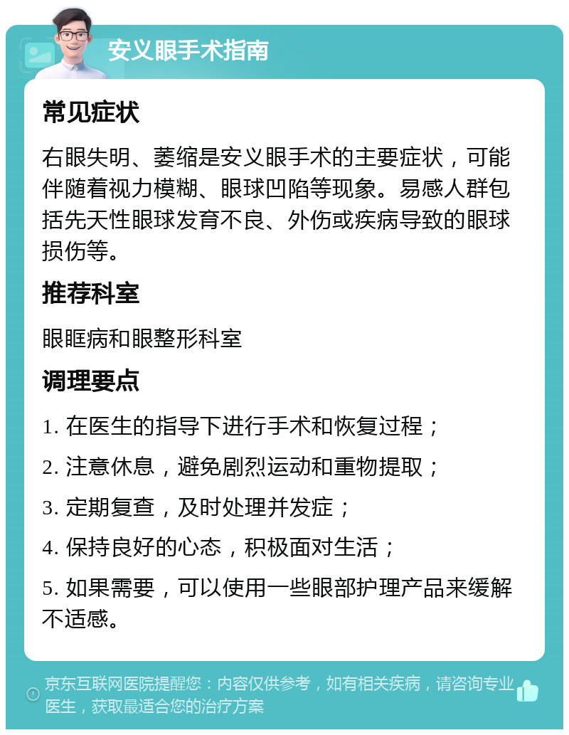 安义眼手术指南 常见症状 右眼失明、萎缩是安义眼手术的主要症状，可能伴随着视力模糊、眼球凹陷等现象。易感人群包括先天性眼球发育不良、外伤或疾病导致的眼球损伤等。 推荐科室 眼眶病和眼整形科室 调理要点 1. 在医生的指导下进行手术和恢复过程； 2. 注意休息，避免剧烈运动和重物提取； 3. 定期复查，及时处理并发症； 4. 保持良好的心态，积极面对生活； 5. 如果需要，可以使用一些眼部护理产品来缓解不适感。