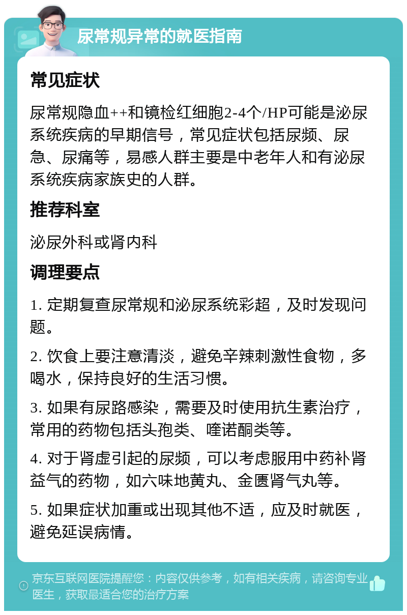 尿常规异常的就医指南 常见症状 尿常规隐血++和镜检红细胞2-4个/HP可能是泌尿系统疾病的早期信号，常见症状包括尿频、尿急、尿痛等，易感人群主要是中老年人和有泌尿系统疾病家族史的人群。 推荐科室 泌尿外科或肾内科 调理要点 1. 定期复查尿常规和泌尿系统彩超，及时发现问题。 2. 饮食上要注意清淡，避免辛辣刺激性食物，多喝水，保持良好的生活习惯。 3. 如果有尿路感染，需要及时使用抗生素治疗，常用的药物包括头孢类、喹诺酮类等。 4. 对于肾虚引起的尿频，可以考虑服用中药补肾益气的药物，如六味地黄丸、金匮肾气丸等。 5. 如果症状加重或出现其他不适，应及时就医，避免延误病情。