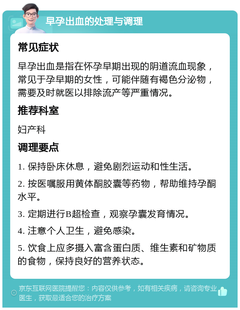 早孕出血的处理与调理 常见症状 早孕出血是指在怀孕早期出现的阴道流血现象，常见于孕早期的女性，可能伴随有褐色分泌物，需要及时就医以排除流产等严重情况。 推荐科室 妇产科 调理要点 1. 保持卧床休息，避免剧烈运动和性生活。 2. 按医嘱服用黄体酮胶囊等药物，帮助维持孕酮水平。 3. 定期进行B超检查，观察孕囊发育情况。 4. 注意个人卫生，避免感染。 5. 饮食上应多摄入富含蛋白质、维生素和矿物质的食物，保持良好的营养状态。