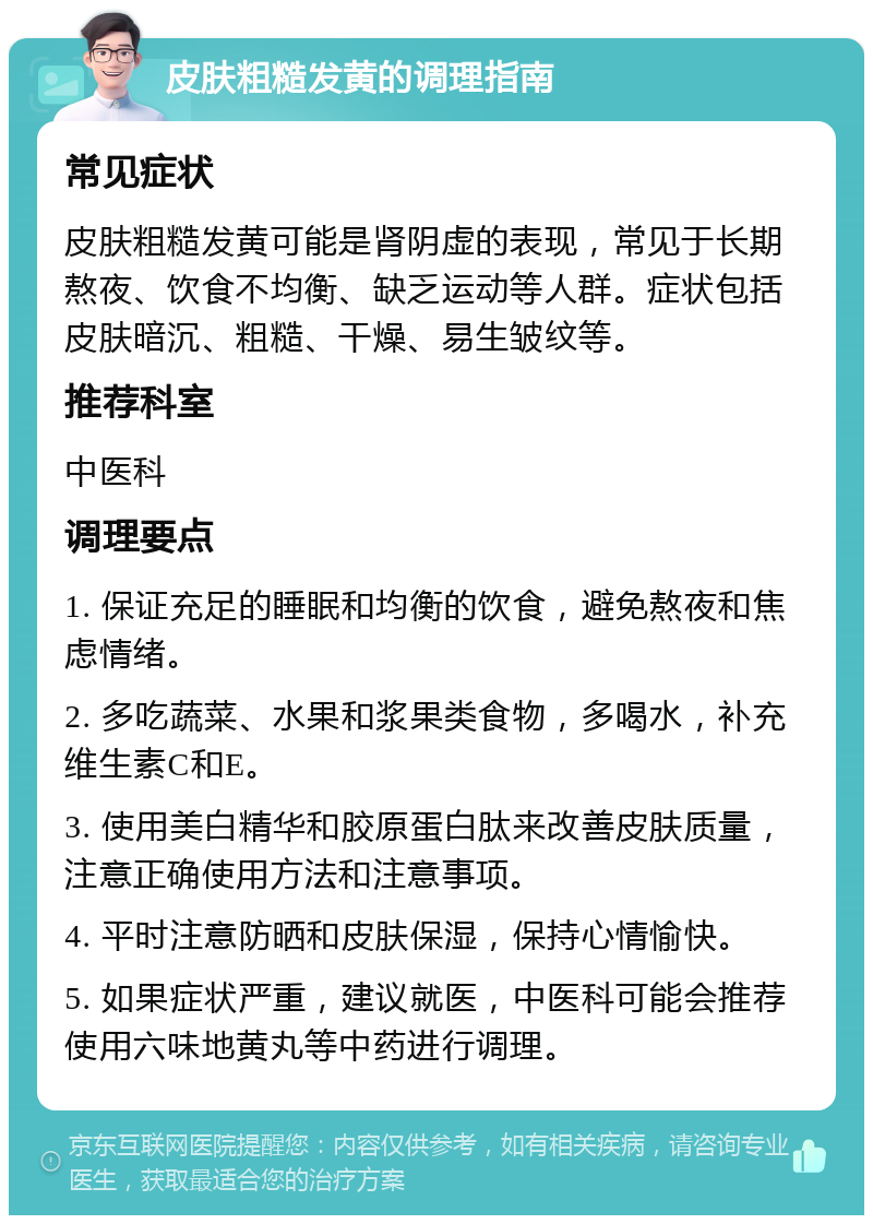 皮肤粗糙发黄的调理指南 常见症状 皮肤粗糙发黄可能是肾阴虚的表现，常见于长期熬夜、饮食不均衡、缺乏运动等人群。症状包括皮肤暗沉、粗糙、干燥、易生皱纹等。 推荐科室 中医科 调理要点 1. 保证充足的睡眠和均衡的饮食，避免熬夜和焦虑情绪。 2. 多吃蔬菜、水果和浆果类食物，多喝水，补充维生素C和E。 3. 使用美白精华和胶原蛋白肽来改善皮肤质量，注意正确使用方法和注意事项。 4. 平时注意防晒和皮肤保湿，保持心情愉快。 5. 如果症状严重，建议就医，中医科可能会推荐使用六味地黄丸等中药进行调理。