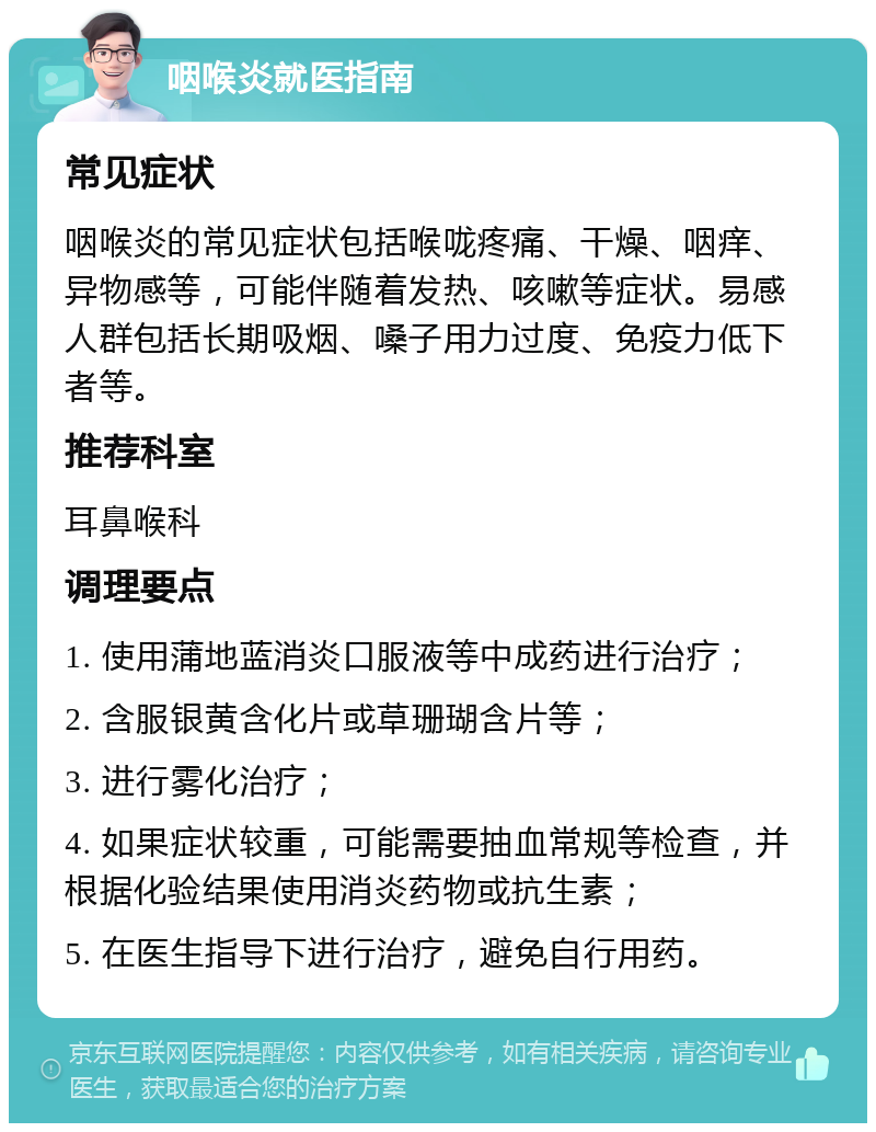 咽喉炎就医指南 常见症状 咽喉炎的常见症状包括喉咙疼痛、干燥、咽痒、异物感等，可能伴随着发热、咳嗽等症状。易感人群包括长期吸烟、嗓子用力过度、免疫力低下者等。 推荐科室 耳鼻喉科 调理要点 1. 使用蒲地蓝消炎口服液等中成药进行治疗； 2. 含服银黄含化片或草珊瑚含片等； 3. 进行雾化治疗； 4. 如果症状较重，可能需要抽血常规等检查，并根据化验结果使用消炎药物或抗生素； 5. 在医生指导下进行治疗，避免自行用药。