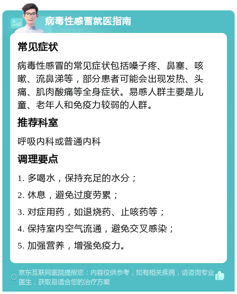 病毒性感冒就医指南 常见症状 病毒性感冒的常见症状包括嗓子疼、鼻塞、咳嗽、流鼻涕等，部分患者可能会出现发热、头痛、肌肉酸痛等全身症状。易感人群主要是儿童、老年人和免疫力较弱的人群。 推荐科室 呼吸内科或普通内科 调理要点 1. 多喝水，保持充足的水分； 2. 休息，避免过度劳累； 3. 对症用药，如退烧药、止咳药等； 4. 保持室内空气流通，避免交叉感染； 5. 加强营养，增强免疫力。