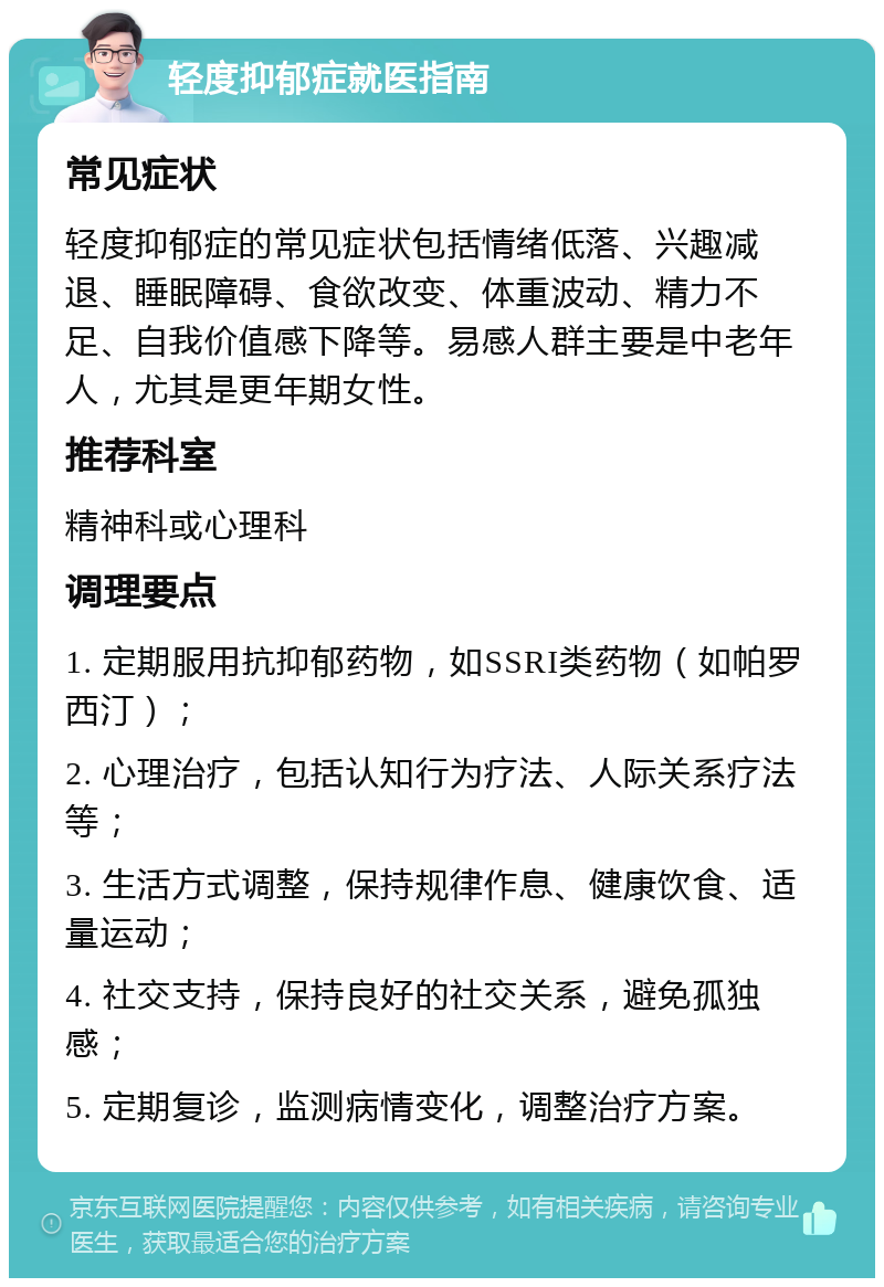 轻度抑郁症就医指南 常见症状 轻度抑郁症的常见症状包括情绪低落、兴趣减退、睡眠障碍、食欲改变、体重波动、精力不足、自我价值感下降等。易感人群主要是中老年人，尤其是更年期女性。 推荐科室 精神科或心理科 调理要点 1. 定期服用抗抑郁药物，如SSRI类药物（如帕罗西汀）； 2. 心理治疗，包括认知行为疗法、人际关系疗法等； 3. 生活方式调整，保持规律作息、健康饮食、适量运动； 4. 社交支持，保持良好的社交关系，避免孤独感； 5. 定期复诊，监测病情变化，调整治疗方案。