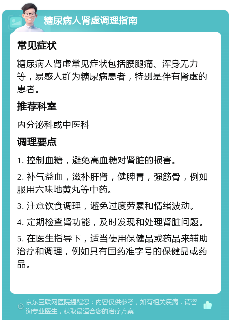 糖尿病人肾虚调理指南 常见症状 糖尿病人肾虚常见症状包括腰腿痛、浑身无力等，易感人群为糖尿病患者，特别是伴有肾虚的患者。 推荐科室 内分泌科或中医科 调理要点 1. 控制血糖，避免高血糖对肾脏的损害。 2. 补气益血，滋补肝肾，健脾胃，强筋骨，例如服用六味地黄丸等中药。 3. 注意饮食调理，避免过度劳累和情绪波动。 4. 定期检查肾功能，及时发现和处理肾脏问题。 5. 在医生指导下，适当使用保健品或药品来辅助治疗和调理，例如具有国药准字号的保健品或药品。