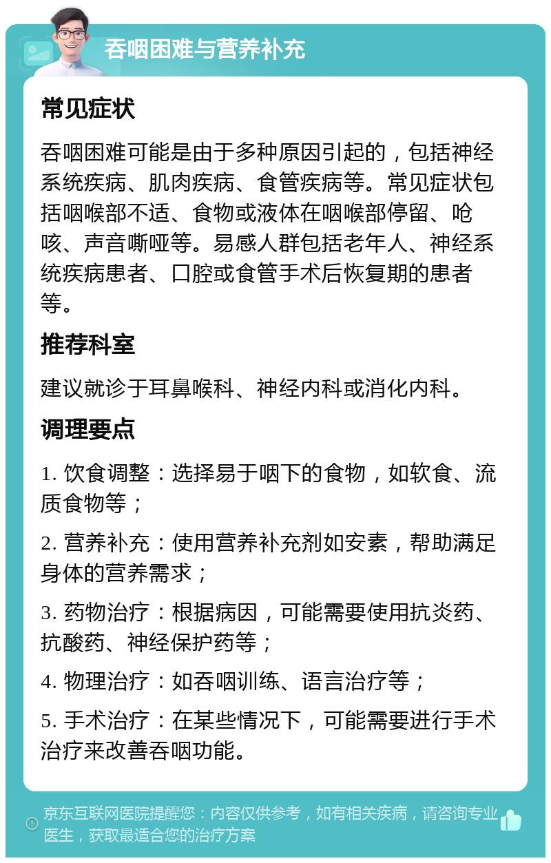 吞咽困难与营养补充 常见症状 吞咽困难可能是由于多种原因引起的，包括神经系统疾病、肌肉疾病、食管疾病等。常见症状包括咽喉部不适、食物或液体在咽喉部停留、呛咳、声音嘶哑等。易感人群包括老年人、神经系统疾病患者、口腔或食管手术后恢复期的患者等。 推荐科室 建议就诊于耳鼻喉科、神经内科或消化内科。 调理要点 1. 饮食调整：选择易于咽下的食物，如软食、流质食物等； 2. 营养补充：使用营养补充剂如安素，帮助满足身体的营养需求； 3. 药物治疗：根据病因，可能需要使用抗炎药、抗酸药、神经保护药等； 4. 物理治疗：如吞咽训练、语言治疗等； 5. 手术治疗：在某些情况下，可能需要进行手术治疗来改善吞咽功能。