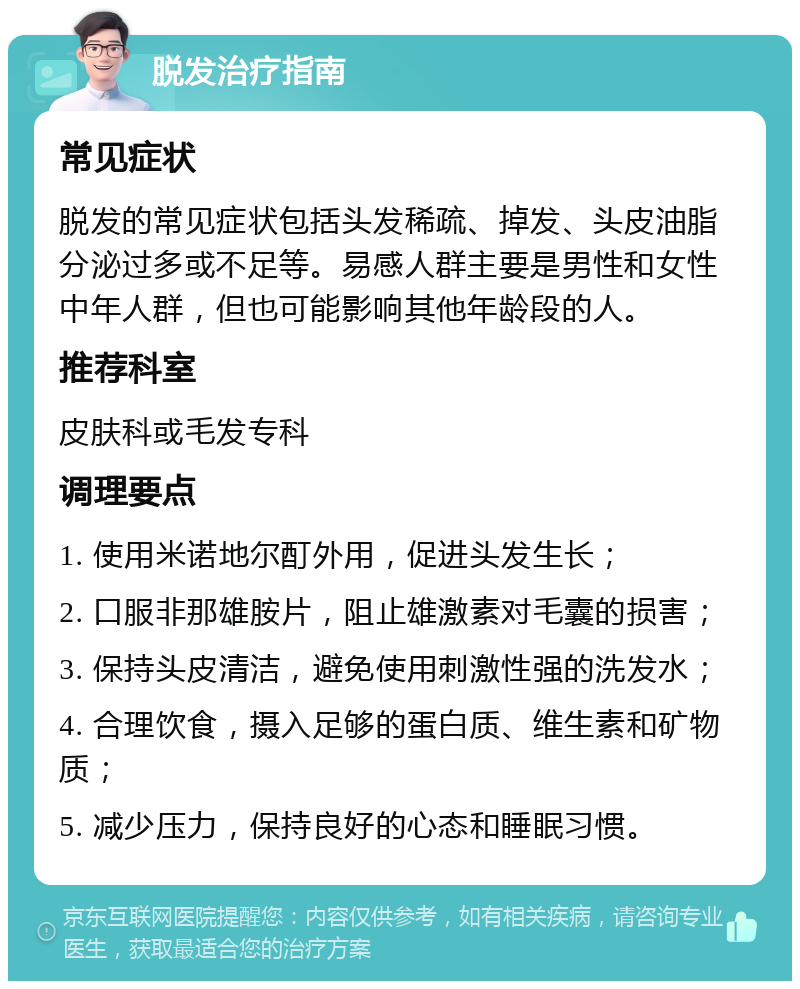 脱发治疗指南 常见症状 脱发的常见症状包括头发稀疏、掉发、头皮油脂分泌过多或不足等。易感人群主要是男性和女性中年人群，但也可能影响其他年龄段的人。 推荐科室 皮肤科或毛发专科 调理要点 1. 使用米诺地尔酊外用，促进头发生长； 2. 口服非那雄胺片，阻止雄激素对毛囊的损害； 3. 保持头皮清洁，避免使用刺激性强的洗发水； 4. 合理饮食，摄入足够的蛋白质、维生素和矿物质； 5. 减少压力，保持良好的心态和睡眠习惯。