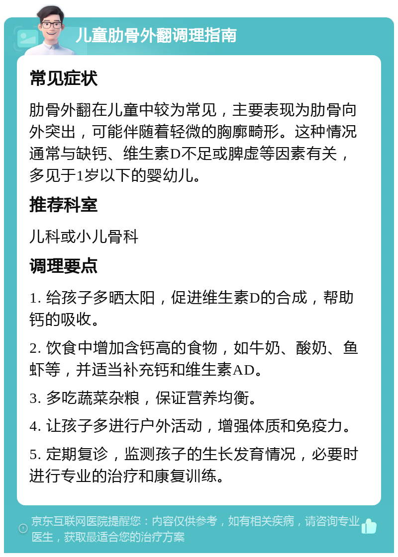 儿童肋骨外翻调理指南 常见症状 肋骨外翻在儿童中较为常见，主要表现为肋骨向外突出，可能伴随着轻微的胸廓畸形。这种情况通常与缺钙、维生素D不足或脾虚等因素有关，多见于1岁以下的婴幼儿。 推荐科室 儿科或小儿骨科 调理要点 1. 给孩子多晒太阳，促进维生素D的合成，帮助钙的吸收。 2. 饮食中增加含钙高的食物，如牛奶、酸奶、鱼虾等，并适当补充钙和维生素AD。 3. 多吃蔬菜杂粮，保证营养均衡。 4. 让孩子多进行户外活动，增强体质和免疫力。 5. 定期复诊，监测孩子的生长发育情况，必要时进行专业的治疗和康复训练。