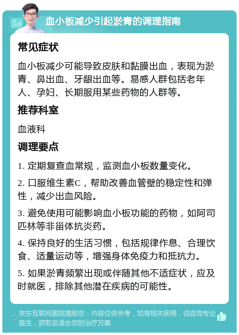 血小板减少引起淤青的调理指南 常见症状 血小板减少可能导致皮肤和黏膜出血，表现为淤青、鼻出血、牙龈出血等。易感人群包括老年人、孕妇、长期服用某些药物的人群等。 推荐科室 血液科 调理要点 1. 定期复查血常规，监测血小板数量变化。 2. 口服维生素C，帮助改善血管壁的稳定性和弹性，减少出血风险。 3. 避免使用可能影响血小板功能的药物，如阿司匹林等非甾体抗炎药。 4. 保持良好的生活习惯，包括规律作息、合理饮食、适量运动等，增强身体免疫力和抵抗力。 5. 如果淤青频繁出现或伴随其他不适症状，应及时就医，排除其他潜在疾病的可能性。