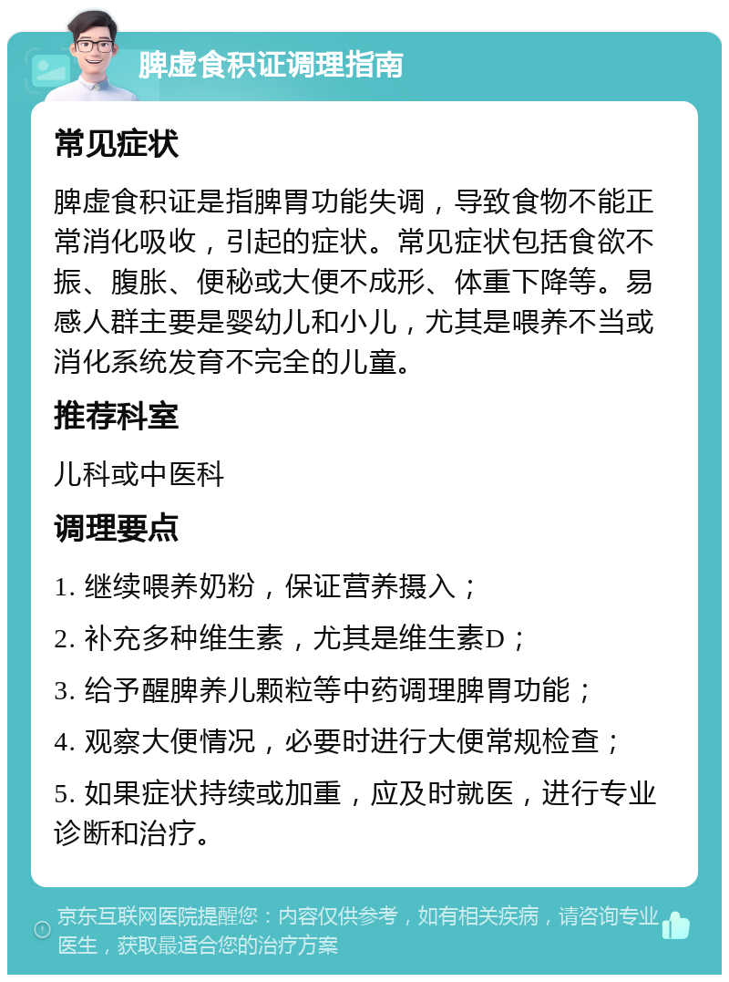 脾虚食积证调理指南 常见症状 脾虚食积证是指脾胃功能失调，导致食物不能正常消化吸收，引起的症状。常见症状包括食欲不振、腹胀、便秘或大便不成形、体重下降等。易感人群主要是婴幼儿和小儿，尤其是喂养不当或消化系统发育不完全的儿童。 推荐科室 儿科或中医科 调理要点 1. 继续喂养奶粉，保证营养摄入； 2. 补充多种维生素，尤其是维生素D； 3. 给予醒脾养儿颗粒等中药调理脾胃功能； 4. 观察大便情况，必要时进行大便常规检查； 5. 如果症状持续或加重，应及时就医，进行专业诊断和治疗。