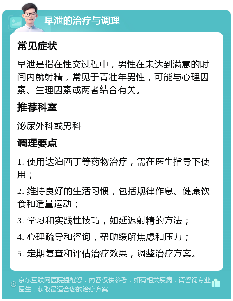 早泄的治疗与调理 常见症状 早泄是指在性交过程中，男性在未达到满意的时间内就射精，常见于青壮年男性，可能与心理因素、生理因素或两者结合有关。 推荐科室 泌尿外科或男科 调理要点 1. 使用达泊西丁等药物治疗，需在医生指导下使用； 2. 维持良好的生活习惯，包括规律作息、健康饮食和适量运动； 3. 学习和实践性技巧，如延迟射精的方法； 4. 心理疏导和咨询，帮助缓解焦虑和压力； 5. 定期复查和评估治疗效果，调整治疗方案。