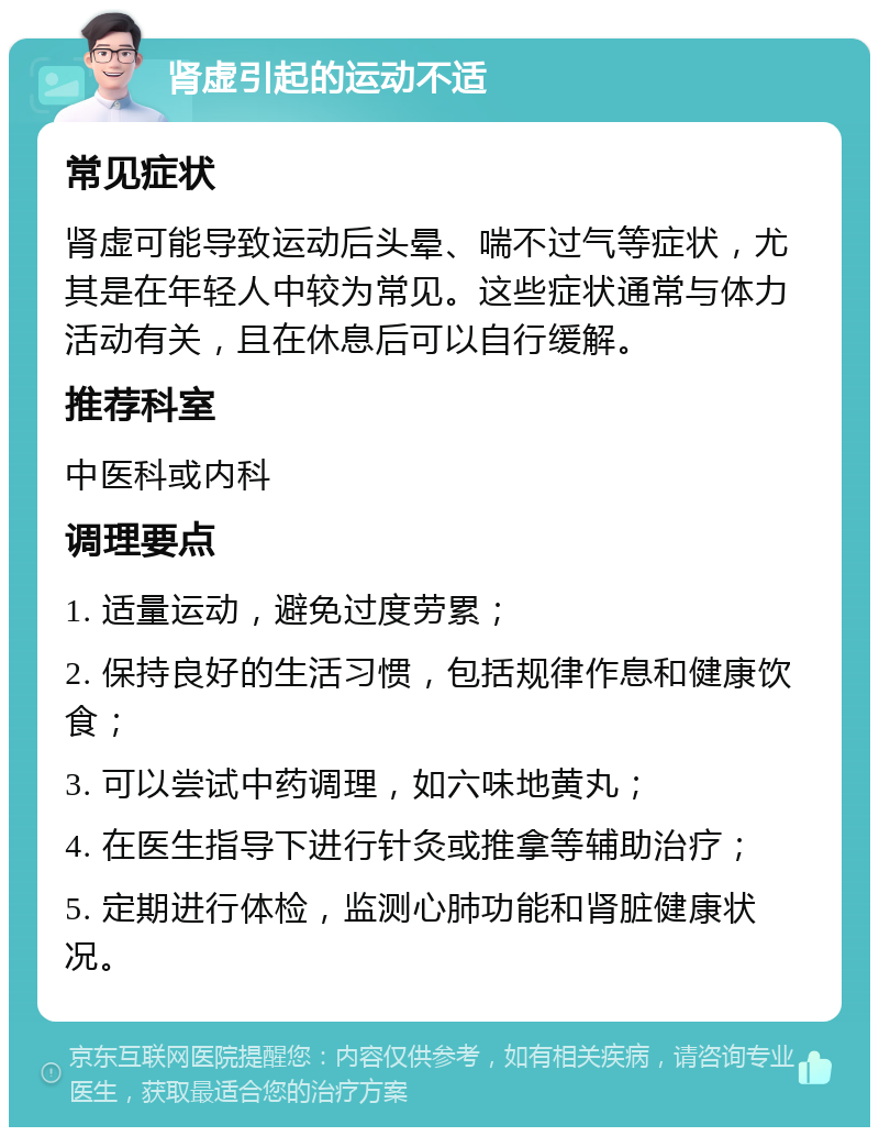 肾虚引起的运动不适 常见症状 肾虚可能导致运动后头晕、喘不过气等症状，尤其是在年轻人中较为常见。这些症状通常与体力活动有关，且在休息后可以自行缓解。 推荐科室 中医科或内科 调理要点 1. 适量运动，避免过度劳累； 2. 保持良好的生活习惯，包括规律作息和健康饮食； 3. 可以尝试中药调理，如六味地黄丸； 4. 在医生指导下进行针灸或推拿等辅助治疗； 5. 定期进行体检，监测心肺功能和肾脏健康状况。