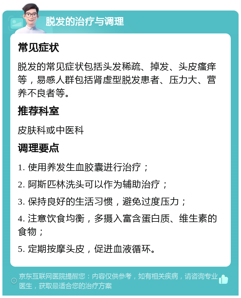 脱发的治疗与调理 常见症状 脱发的常见症状包括头发稀疏、掉发、头皮瘙痒等，易感人群包括肾虚型脱发患者、压力大、营养不良者等。 推荐科室 皮肤科或中医科 调理要点 1. 使用养发生血胶囊进行治疗； 2. 阿斯匹林洗头可以作为辅助治疗； 3. 保持良好的生活习惯，避免过度压力； 4. 注意饮食均衡，多摄入富含蛋白质、维生素的食物； 5. 定期按摩头皮，促进血液循环。