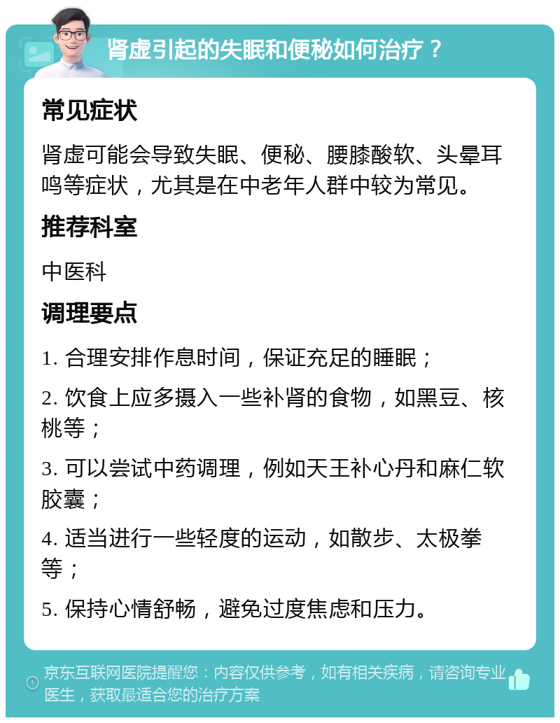 肾虚引起的失眠和便秘如何治疗？ 常见症状 肾虚可能会导致失眠、便秘、腰膝酸软、头晕耳鸣等症状，尤其是在中老年人群中较为常见。 推荐科室 中医科 调理要点 1. 合理安排作息时间，保证充足的睡眠； 2. 饮食上应多摄入一些补肾的食物，如黑豆、核桃等； 3. 可以尝试中药调理，例如天王补心丹和麻仁软胶囊； 4. 适当进行一些轻度的运动，如散步、太极拳等； 5. 保持心情舒畅，避免过度焦虑和压力。