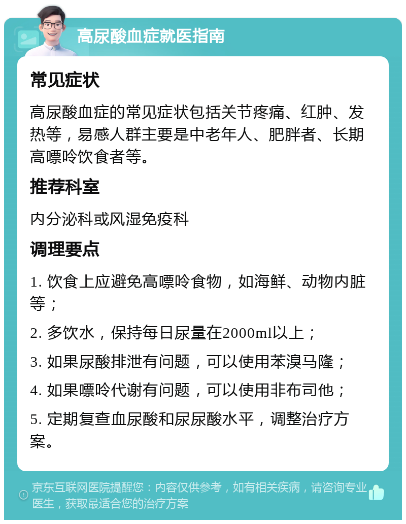 高尿酸血症就医指南 常见症状 高尿酸血症的常见症状包括关节疼痛、红肿、发热等，易感人群主要是中老年人、肥胖者、长期高嘌呤饮食者等。 推荐科室 内分泌科或风湿免疫科 调理要点 1. 饮食上应避免高嘌呤食物，如海鲜、动物内脏等； 2. 多饮水，保持每日尿量在2000ml以上； 3. 如果尿酸排泄有问题，可以使用苯溴马隆； 4. 如果嘌呤代谢有问题，可以使用非布司他； 5. 定期复查血尿酸和尿尿酸水平，调整治疗方案。