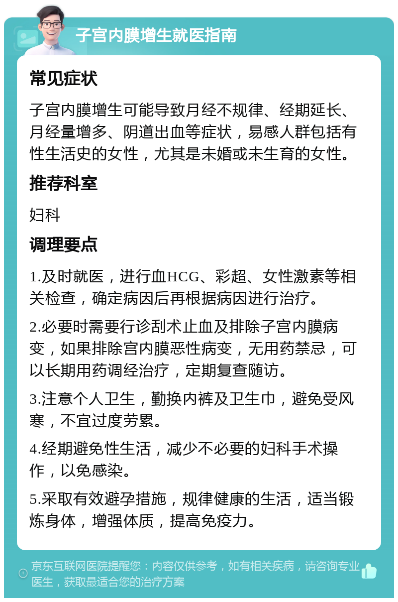 子宫内膜增生就医指南 常见症状 子宫内膜增生可能导致月经不规律、经期延长、月经量增多、阴道出血等症状，易感人群包括有性生活史的女性，尤其是未婚或未生育的女性。 推荐科室 妇科 调理要点 1.及时就医，进行血HCG、彩超、女性激素等相关检查，确定病因后再根据病因进行治疗。 2.必要时需要行诊刮术止血及排除子宫内膜病变，如果排除宫内膜恶性病变，无用药禁忌，可以长期用药调经治疗，定期复查随访。 3.注意个人卫生，勤换内裤及卫生巾，避免受风寒，不宜过度劳累。 4.经期避免性生活，减少不必要的妇科手术操作，以免感染。 5.采取有效避孕措施，规律健康的生活，适当锻炼身体，增强体质，提高免疫力。