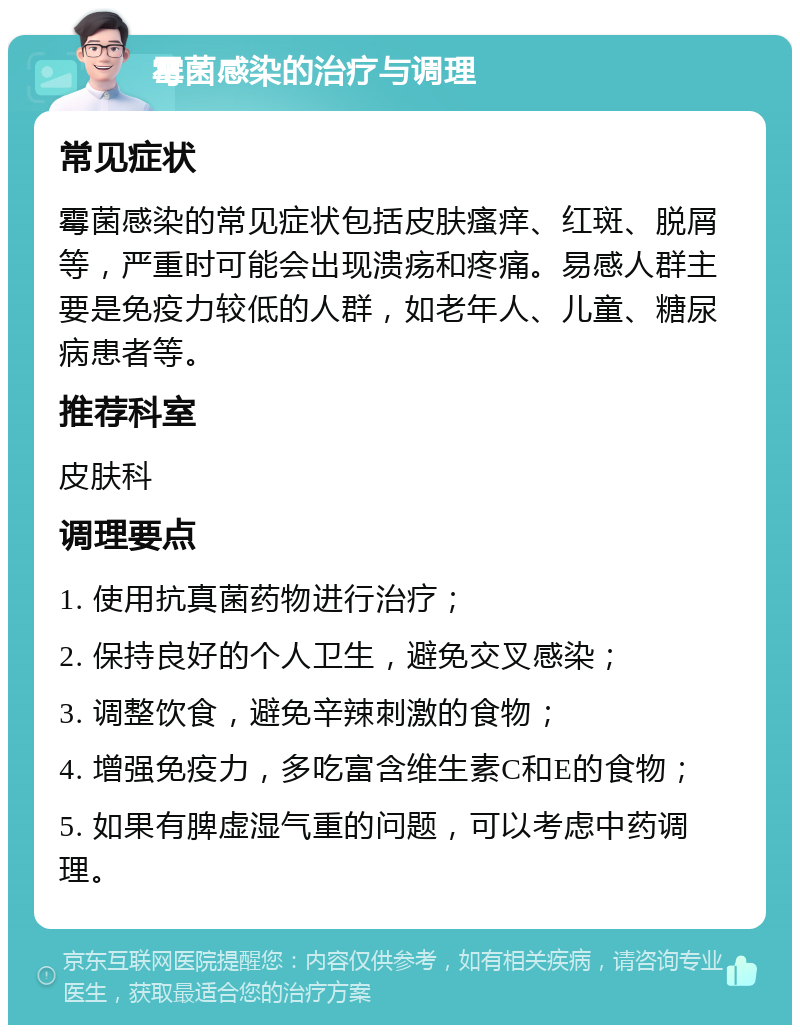 霉菌感染的治疗与调理 常见症状 霉菌感染的常见症状包括皮肤瘙痒、红斑、脱屑等，严重时可能会出现溃疡和疼痛。易感人群主要是免疫力较低的人群，如老年人、儿童、糖尿病患者等。 推荐科室 皮肤科 调理要点 1. 使用抗真菌药物进行治疗； 2. 保持良好的个人卫生，避免交叉感染； 3. 调整饮食，避免辛辣刺激的食物； 4. 增强免疫力，多吃富含维生素C和E的食物； 5. 如果有脾虚湿气重的问题，可以考虑中药调理。