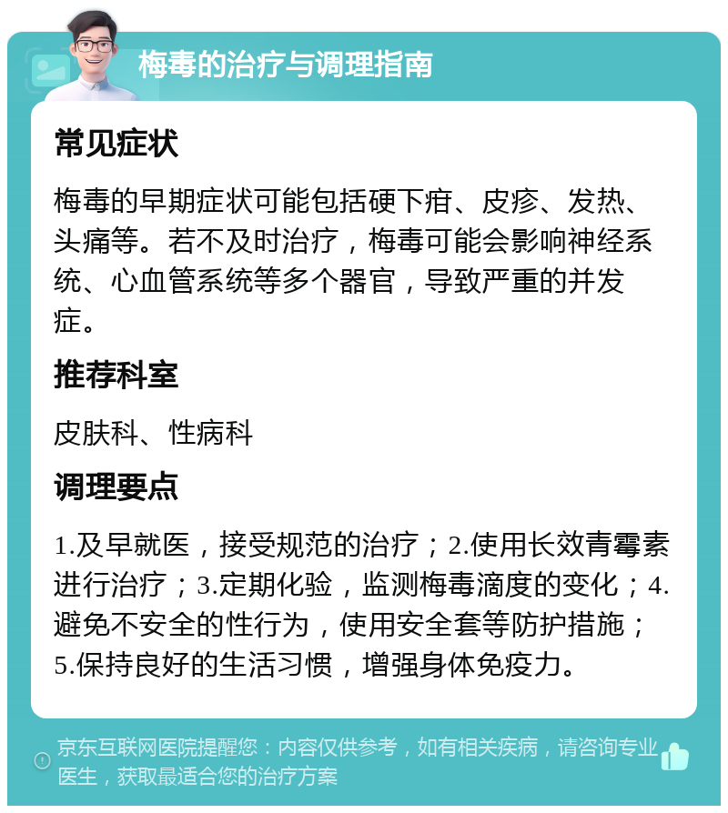 梅毒的治疗与调理指南 常见症状 梅毒的早期症状可能包括硬下疳、皮疹、发热、头痛等。若不及时治疗，梅毒可能会影响神经系统、心血管系统等多个器官，导致严重的并发症。 推荐科室 皮肤科、性病科 调理要点 1.及早就医，接受规范的治疗；2.使用长效青霉素进行治疗；3.定期化验，监测梅毒滴度的变化；4.避免不安全的性行为，使用安全套等防护措施；5.保持良好的生活习惯，增强身体免疫力。