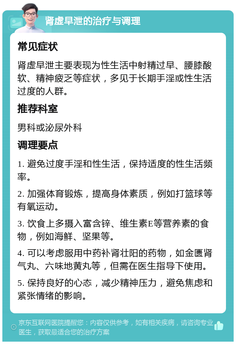 肾虚早泄的治疗与调理 常见症状 肾虚早泄主要表现为性生活中射精过早、腰膝酸软、精神疲乏等症状，多见于长期手淫或性生活过度的人群。 推荐科室 男科或泌尿外科 调理要点 1. 避免过度手淫和性生活，保持适度的性生活频率。 2. 加强体育锻炼，提高身体素质，例如打篮球等有氧运动。 3. 饮食上多摄入富含锌、维生素E等营养素的食物，例如海鲜、坚果等。 4. 可以考虑服用中药补肾壮阳的药物，如金匮肾气丸、六味地黄丸等，但需在医生指导下使用。 5. 保持良好的心态，减少精神压力，避免焦虑和紧张情绪的影响。