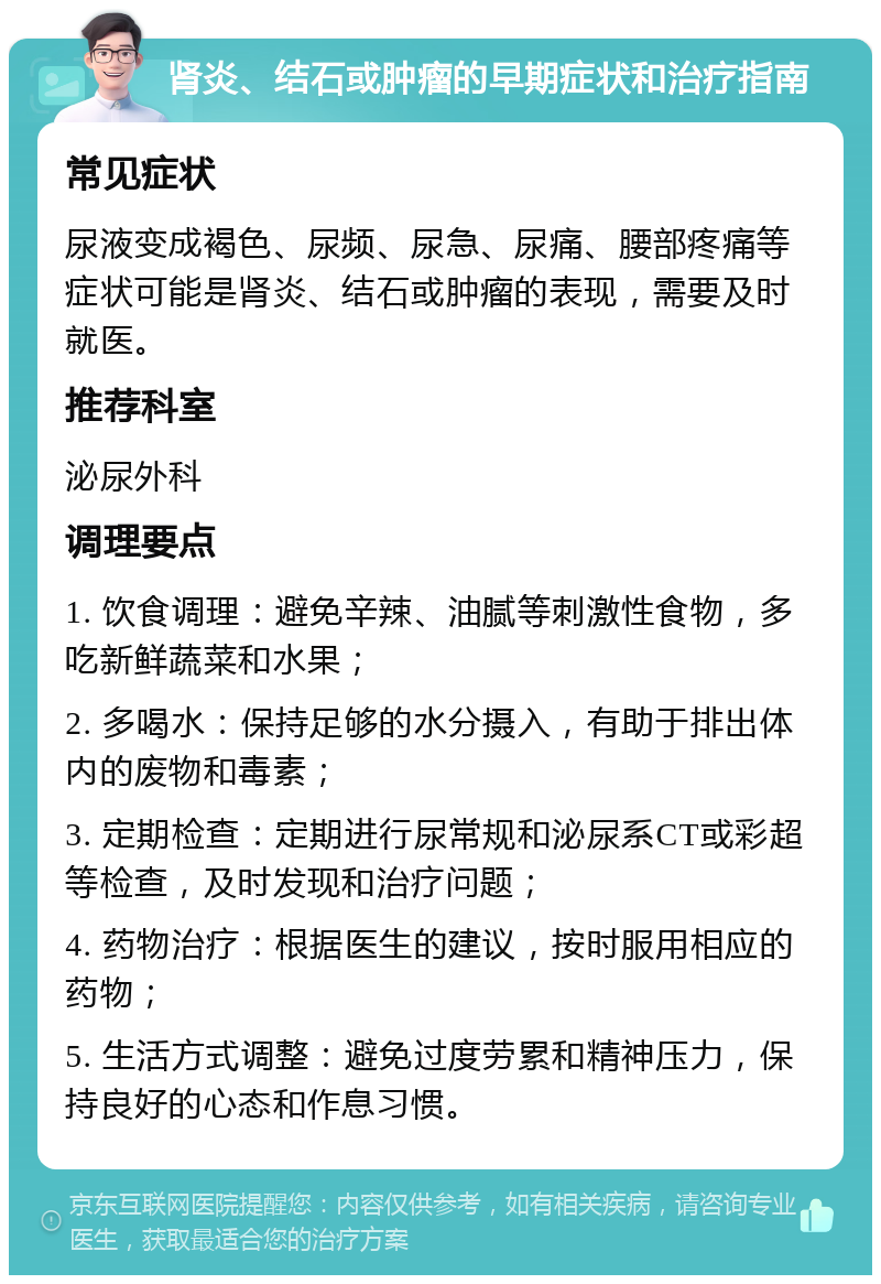 肾炎、结石或肿瘤的早期症状和治疗指南 常见症状 尿液变成褐色、尿频、尿急、尿痛、腰部疼痛等症状可能是肾炎、结石或肿瘤的表现，需要及时就医。 推荐科室 泌尿外科 调理要点 1. 饮食调理：避免辛辣、油腻等刺激性食物，多吃新鲜蔬菜和水果； 2. 多喝水：保持足够的水分摄入，有助于排出体内的废物和毒素； 3. 定期检查：定期进行尿常规和泌尿系CT或彩超等检查，及时发现和治疗问题； 4. 药物治疗：根据医生的建议，按时服用相应的药物； 5. 生活方式调整：避免过度劳累和精神压力，保持良好的心态和作息习惯。