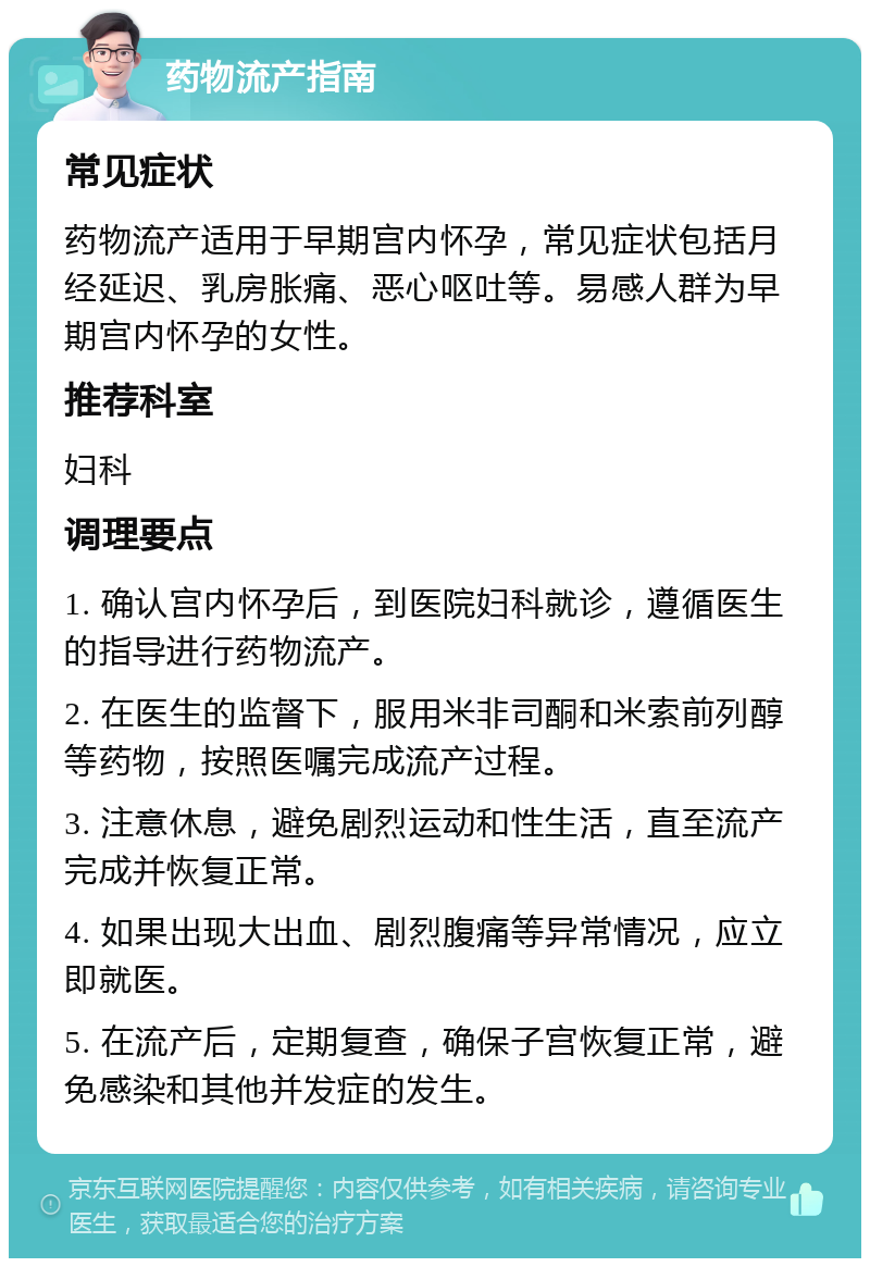 药物流产指南 常见症状 药物流产适用于早期宫内怀孕，常见症状包括月经延迟、乳房胀痛、恶心呕吐等。易感人群为早期宫内怀孕的女性。 推荐科室 妇科 调理要点 1. 确认宫内怀孕后，到医院妇科就诊，遵循医生的指导进行药物流产。 2. 在医生的监督下，服用米非司酮和米索前列醇等药物，按照医嘱完成流产过程。 3. 注意休息，避免剧烈运动和性生活，直至流产完成并恢复正常。 4. 如果出现大出血、剧烈腹痛等异常情况，应立即就医。 5. 在流产后，定期复查，确保子宫恢复正常，避免感染和其他并发症的发生。