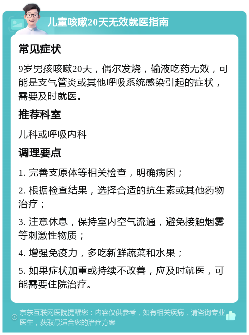 儿童咳嗽20天无效就医指南 常见症状 9岁男孩咳嗽20天，偶尔发烧，输液吃药无效，可能是支气管炎或其他呼吸系统感染引起的症状，需要及时就医。 推荐科室 儿科或呼吸内科 调理要点 1. 完善支原体等相关检查，明确病因； 2. 根据检查结果，选择合适的抗生素或其他药物治疗； 3. 注意休息，保持室内空气流通，避免接触烟雾等刺激性物质； 4. 增强免疫力，多吃新鲜蔬菜和水果； 5. 如果症状加重或持续不改善，应及时就医，可能需要住院治疗。