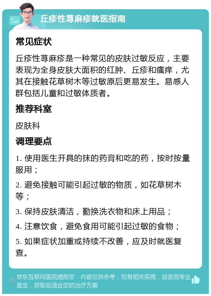 丘疹性荨麻疹就医指南 常见症状 丘疹性荨麻疹是一种常见的皮肤过敏反应，主要表现为全身皮肤大面积的红肿、丘疹和瘙痒，尤其在接触花草树木等过敏原后更易发生。易感人群包括儿童和过敏体质者。 推荐科室 皮肤科 调理要点 1. 使用医生开具的抹的药膏和吃的药，按时按量服用； 2. 避免接触可能引起过敏的物质，如花草树木等； 3. 保持皮肤清洁，勤换洗衣物和床上用品； 4. 注意饮食，避免食用可能引起过敏的食物； 5. 如果症状加重或持续不改善，应及时就医复查。