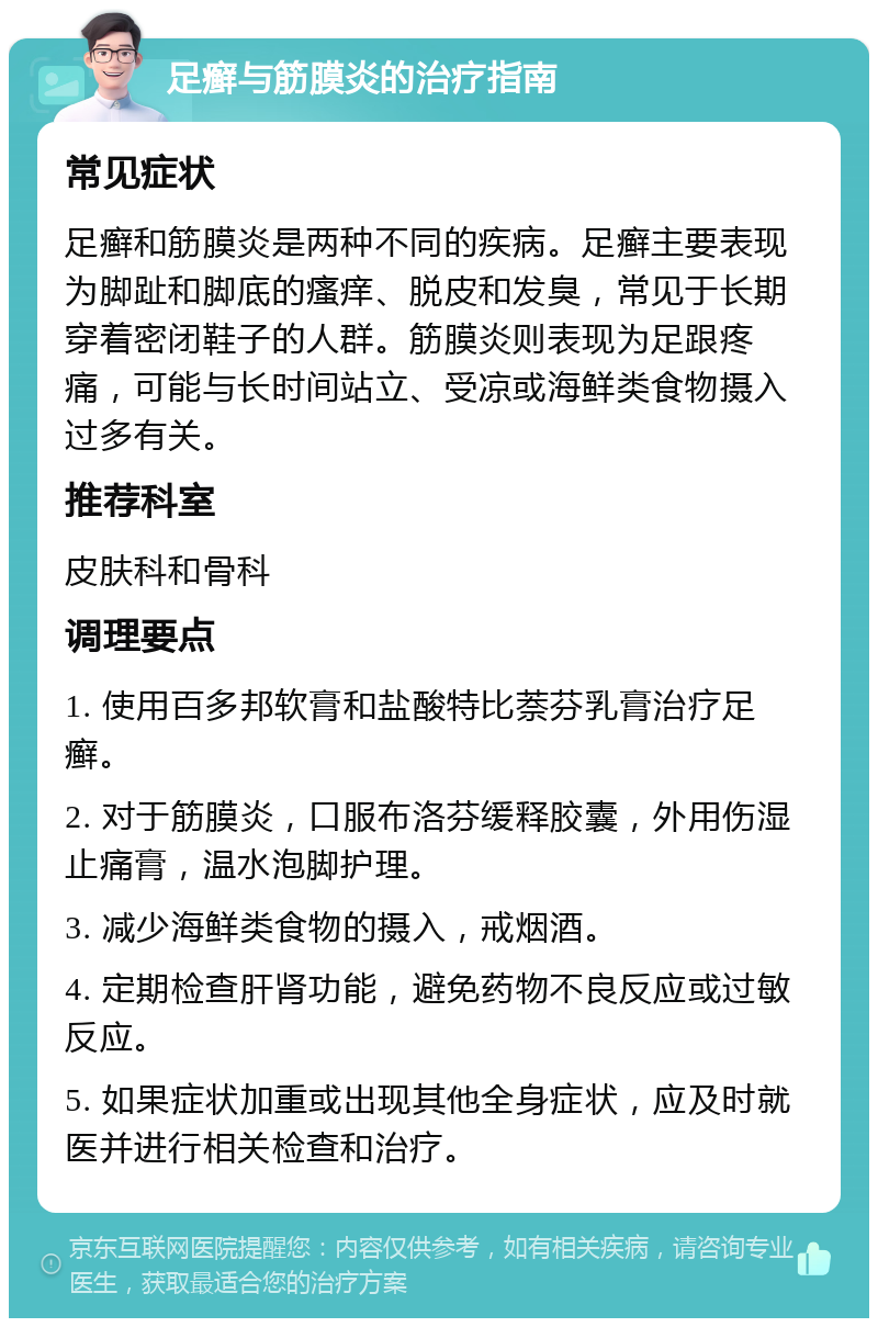 足癣与筋膜炎的治疗指南 常见症状 足癣和筋膜炎是两种不同的疾病。足癣主要表现为脚趾和脚底的瘙痒、脱皮和发臭，常见于长期穿着密闭鞋子的人群。筋膜炎则表现为足跟疼痛，可能与长时间站立、受凉或海鲜类食物摄入过多有关。 推荐科室 皮肤科和骨科 调理要点 1. 使用百多邦软膏和盐酸特比萘芬乳膏治疗足癣。 2. 对于筋膜炎，口服布洛芬缓释胶囊，外用伤湿止痛膏，温水泡脚护理。 3. 减少海鲜类食物的摄入，戒烟酒。 4. 定期检查肝肾功能，避免药物不良反应或过敏反应。 5. 如果症状加重或出现其他全身症状，应及时就医并进行相关检查和治疗。