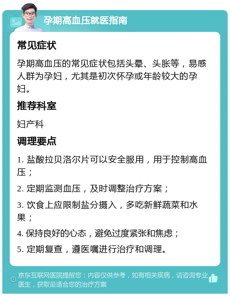 孕期高血压就医指南 常见症状 孕期高血压的常见症状包括头晕、头胀等，易感人群为孕妇，尤其是初次怀孕或年龄较大的孕妇。 推荐科室 妇产科 调理要点 1. 盐酸拉贝洛尔片可以安全服用，用于控制高血压； 2. 定期监测血压，及时调整治疗方案； 3. 饮食上应限制盐分摄入，多吃新鲜蔬菜和水果； 4. 保持良好的心态，避免过度紧张和焦虑； 5. 定期复查，遵医嘱进行治疗和调理。