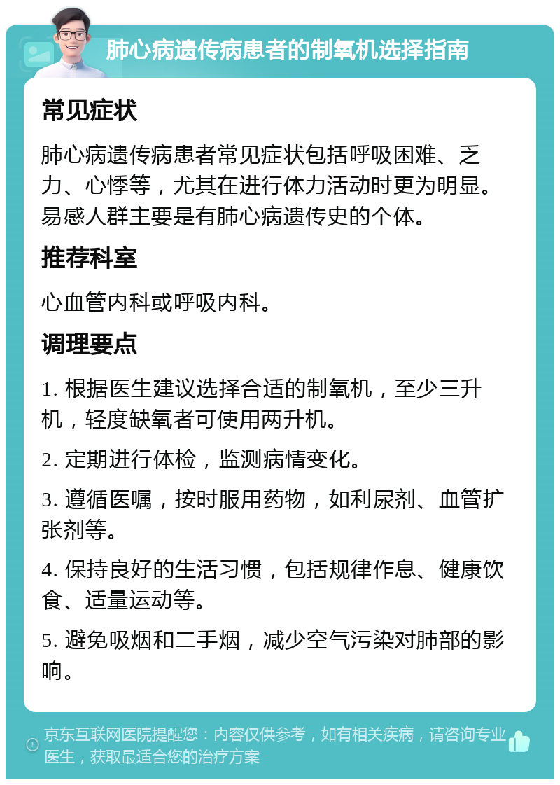 肺心病遗传病患者的制氧机选择指南 常见症状 肺心病遗传病患者常见症状包括呼吸困难、乏力、心悸等，尤其在进行体力活动时更为明显。易感人群主要是有肺心病遗传史的个体。 推荐科室 心血管内科或呼吸内科。 调理要点 1. 根据医生建议选择合适的制氧机，至少三升机，轻度缺氧者可使用两升机。 2. 定期进行体检，监测病情变化。 3. 遵循医嘱，按时服用药物，如利尿剂、血管扩张剂等。 4. 保持良好的生活习惯，包括规律作息、健康饮食、适量运动等。 5. 避免吸烟和二手烟，减少空气污染对肺部的影响。