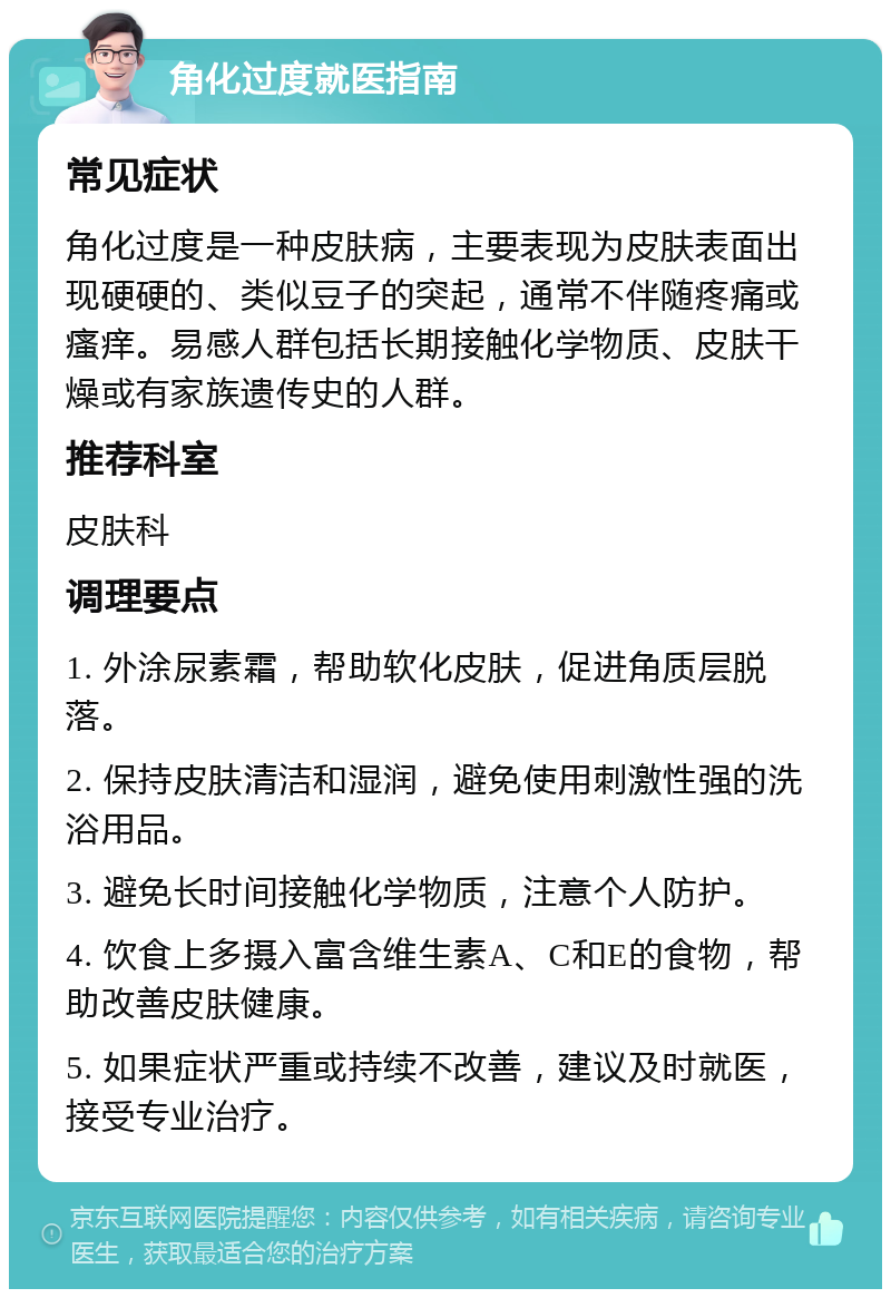 角化过度就医指南 常见症状 角化过度是一种皮肤病，主要表现为皮肤表面出现硬硬的、类似豆子的突起，通常不伴随疼痛或瘙痒。易感人群包括长期接触化学物质、皮肤干燥或有家族遗传史的人群。 推荐科室 皮肤科 调理要点 1. 外涂尿素霜，帮助软化皮肤，促进角质层脱落。 2. 保持皮肤清洁和湿润，避免使用刺激性强的洗浴用品。 3. 避免长时间接触化学物质，注意个人防护。 4. 饮食上多摄入富含维生素A、C和E的食物，帮助改善皮肤健康。 5. 如果症状严重或持续不改善，建议及时就医，接受专业治疗。