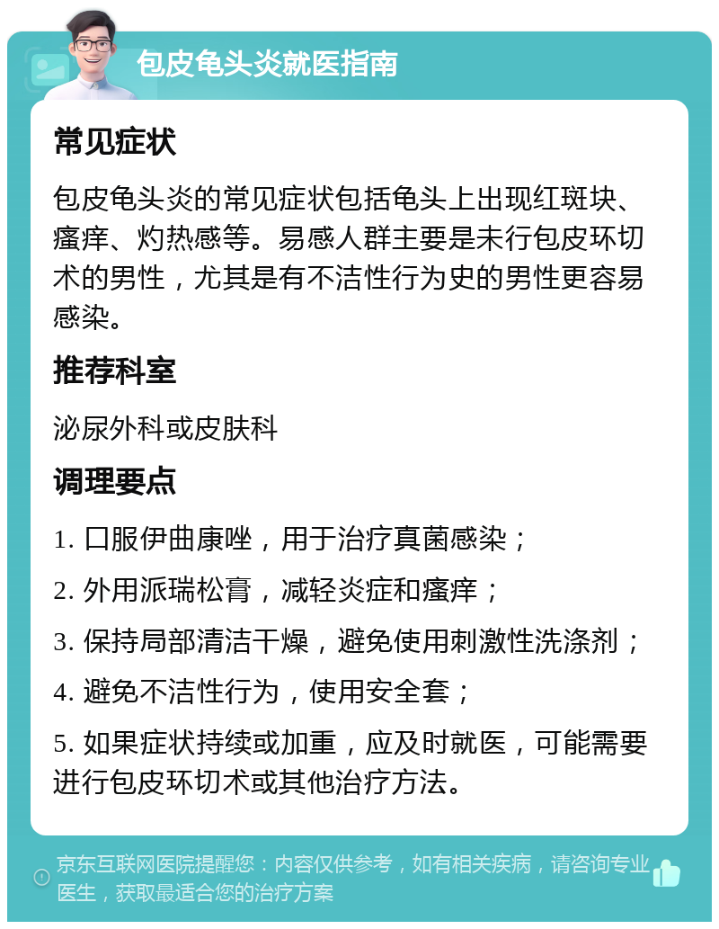 包皮龟头炎就医指南 常见症状 包皮龟头炎的常见症状包括龟头上出现红斑块、瘙痒、灼热感等。易感人群主要是未行包皮环切术的男性，尤其是有不洁性行为史的男性更容易感染。 推荐科室 泌尿外科或皮肤科 调理要点 1. 口服伊曲康唑，用于治疗真菌感染； 2. 外用派瑞松膏，减轻炎症和瘙痒； 3. 保持局部清洁干燥，避免使用刺激性洗涤剂； 4. 避免不洁性行为，使用安全套； 5. 如果症状持续或加重，应及时就医，可能需要进行包皮环切术或其他治疗方法。