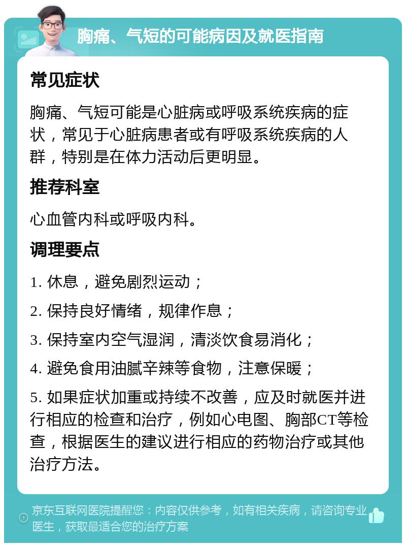 胸痛、气短的可能病因及就医指南 常见症状 胸痛、气短可能是心脏病或呼吸系统疾病的症状，常见于心脏病患者或有呼吸系统疾病的人群，特别是在体力活动后更明显。 推荐科室 心血管内科或呼吸内科。 调理要点 1. 休息，避免剧烈运动； 2. 保持良好情绪，规律作息； 3. 保持室内空气湿润，清淡饮食易消化； 4. 避免食用油腻辛辣等食物，注意保暖； 5. 如果症状加重或持续不改善，应及时就医并进行相应的检查和治疗，例如心电图、胸部CT等检查，根据医生的建议进行相应的药物治疗或其他治疗方法。