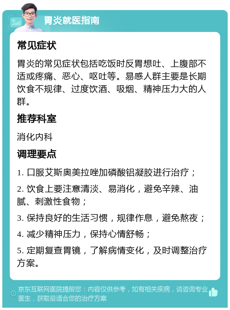 胃炎就医指南 常见症状 胃炎的常见症状包括吃饭时反胃想吐、上腹部不适或疼痛、恶心、呕吐等。易感人群主要是长期饮食不规律、过度饮酒、吸烟、精神压力大的人群。 推荐科室 消化内科 调理要点 1. 口服艾斯奥美拉唑加磷酸铝凝胶进行治疗； 2. 饮食上要注意清淡、易消化，避免辛辣、油腻、刺激性食物； 3. 保持良好的生活习惯，规律作息，避免熬夜； 4. 减少精神压力，保持心情舒畅； 5. 定期复查胃镜，了解病情变化，及时调整治疗方案。