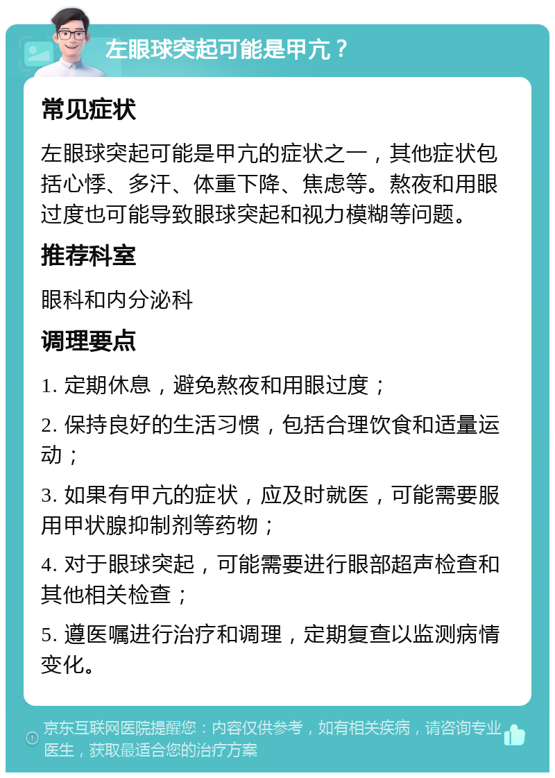 左眼球突起可能是甲亢？ 常见症状 左眼球突起可能是甲亢的症状之一，其他症状包括心悸、多汗、体重下降、焦虑等。熬夜和用眼过度也可能导致眼球突起和视力模糊等问题。 推荐科室 眼科和内分泌科 调理要点 1. 定期休息，避免熬夜和用眼过度； 2. 保持良好的生活习惯，包括合理饮食和适量运动； 3. 如果有甲亢的症状，应及时就医，可能需要服用甲状腺抑制剂等药物； 4. 对于眼球突起，可能需要进行眼部超声检查和其他相关检查； 5. 遵医嘱进行治疗和调理，定期复查以监测病情变化。