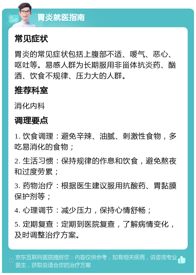 胃炎就医指南 常见症状 胃炎的常见症状包括上腹部不适、嗳气、恶心、呕吐等。易感人群为长期服用非甾体抗炎药、酗酒、饮食不规律、压力大的人群。 推荐科室 消化内科 调理要点 1. 饮食调理：避免辛辣、油腻、刺激性食物，多吃易消化的食物； 2. 生活习惯：保持规律的作息和饮食，避免熬夜和过度劳累； 3. 药物治疗：根据医生建议服用抗酸药、胃黏膜保护剂等； 4. 心理调节：减少压力，保持心情舒畅； 5. 定期复查：定期到医院复查，了解病情变化，及时调整治疗方案。