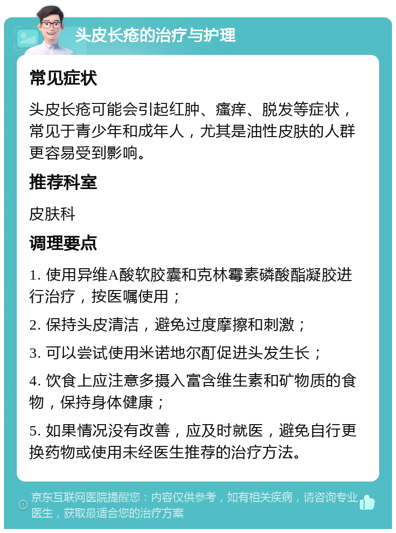 头皮长疮的治疗与护理 常见症状 头皮长疮可能会引起红肿、瘙痒、脱发等症状，常见于青少年和成年人，尤其是油性皮肤的人群更容易受到影响。 推荐科室 皮肤科 调理要点 1. 使用异维A酸软胶囊和克林霉素磷酸酯凝胶进行治疗，按医嘱使用； 2. 保持头皮清洁，避免过度摩擦和刺激； 3. 可以尝试使用米诺地尔酊促进头发生长； 4. 饮食上应注意多摄入富含维生素和矿物质的食物，保持身体健康； 5. 如果情况没有改善，应及时就医，避免自行更换药物或使用未经医生推荐的治疗方法。