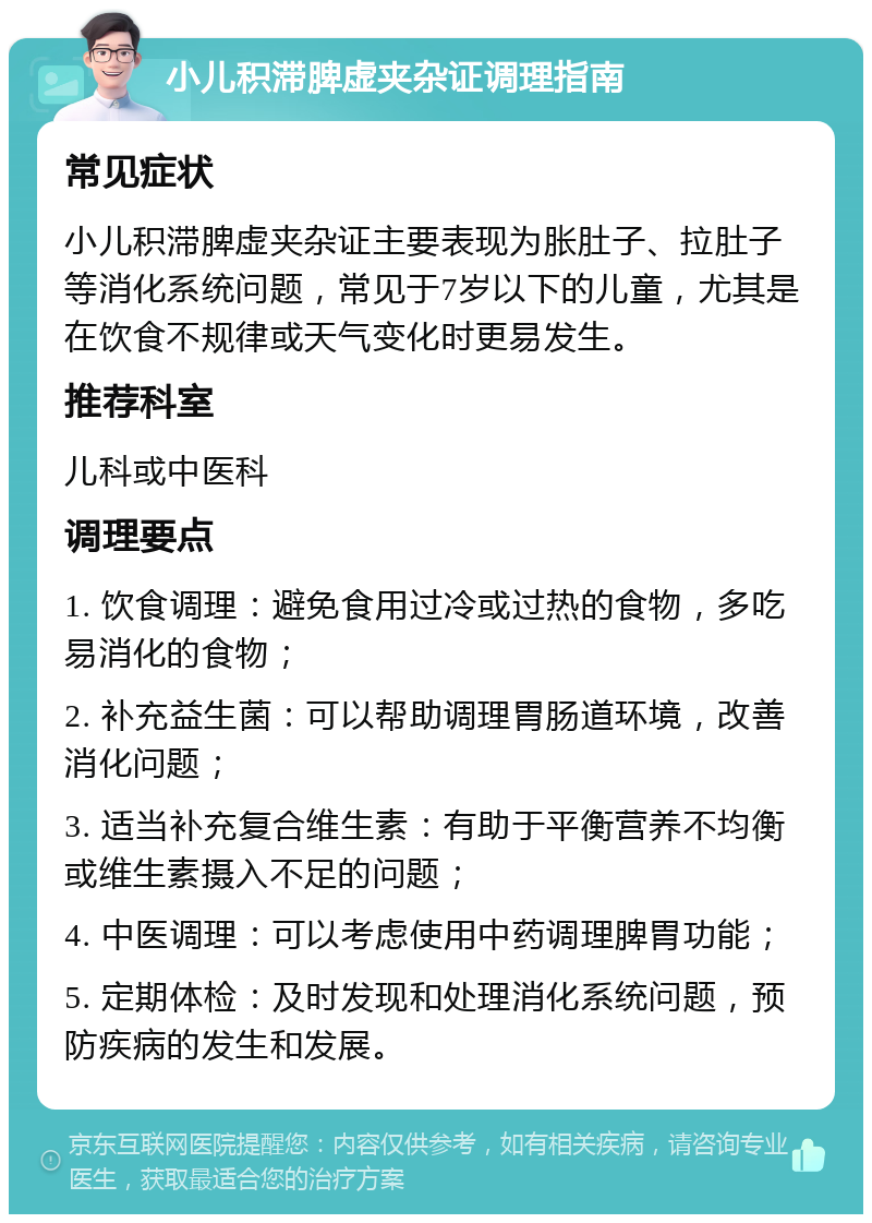 小儿积滞脾虚夹杂证调理指南 常见症状 小儿积滞脾虚夹杂证主要表现为胀肚子、拉肚子等消化系统问题，常见于7岁以下的儿童，尤其是在饮食不规律或天气变化时更易发生。 推荐科室 儿科或中医科 调理要点 1. 饮食调理：避免食用过冷或过热的食物，多吃易消化的食物； 2. 补充益生菌：可以帮助调理胃肠道环境，改善消化问题； 3. 适当补充复合维生素：有助于平衡营养不均衡或维生素摄入不足的问题； 4. 中医调理：可以考虑使用中药调理脾胃功能； 5. 定期体检：及时发现和处理消化系统问题，预防疾病的发生和发展。