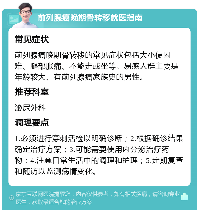 前列腺癌晚期骨转移就医指南 常见症状 前列腺癌晚期骨转移的常见症状包括大小便困难、腿部胀痛、不能走或坐等。易感人群主要是年龄较大、有前列腺癌家族史的男性。 推荐科室 泌尿外科 调理要点 1.必须进行穿刺活检以明确诊断；2.根据确诊结果确定治疗方案；3.可能需要使用内分泌治疗药物；4.注意日常生活中的调理和护理；5.定期复查和随访以监测病情变化。