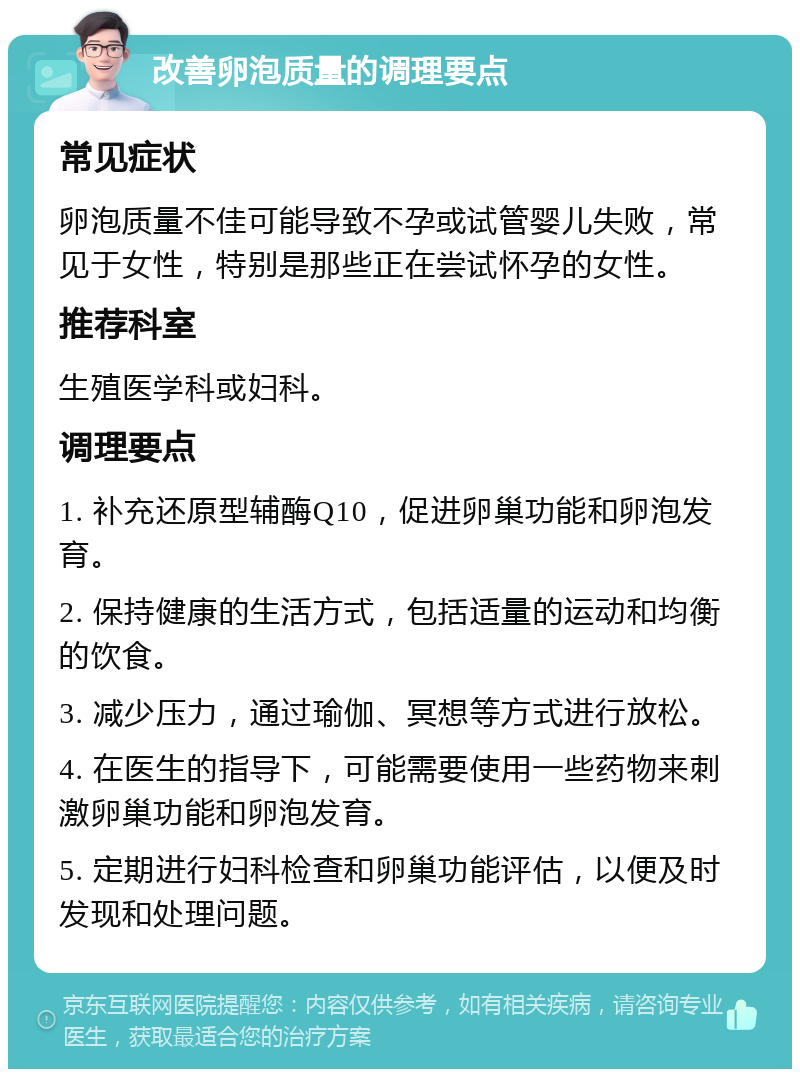 改善卵泡质量的调理要点 常见症状 卵泡质量不佳可能导致不孕或试管婴儿失败，常见于女性，特别是那些正在尝试怀孕的女性。 推荐科室 生殖医学科或妇科。 调理要点 1. 补充还原型辅酶Q10，促进卵巢功能和卵泡发育。 2. 保持健康的生活方式，包括适量的运动和均衡的饮食。 3. 减少压力，通过瑜伽、冥想等方式进行放松。 4. 在医生的指导下，可能需要使用一些药物来刺激卵巢功能和卵泡发育。 5. 定期进行妇科检查和卵巢功能评估，以便及时发现和处理问题。