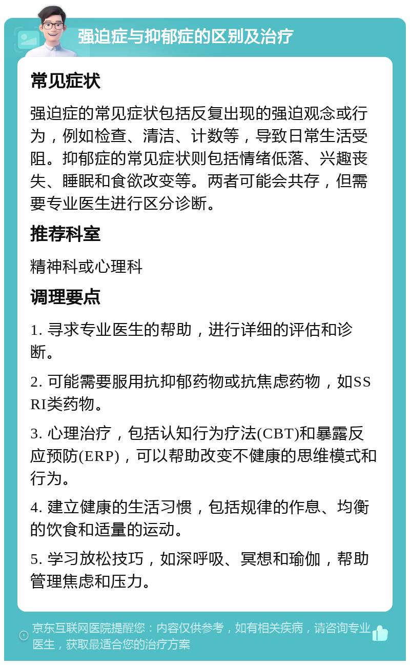 强迫症与抑郁症的区别及治疗 常见症状 强迫症的常见症状包括反复出现的强迫观念或行为，例如检查、清洁、计数等，导致日常生活受阻。抑郁症的常见症状则包括情绪低落、兴趣丧失、睡眠和食欲改变等。两者可能会共存，但需要专业医生进行区分诊断。 推荐科室 精神科或心理科 调理要点 1. 寻求专业医生的帮助，进行详细的评估和诊断。 2. 可能需要服用抗抑郁药物或抗焦虑药物，如SSRI类药物。 3. 心理治疗，包括认知行为疗法(CBT)和暴露反应预防(ERP)，可以帮助改变不健康的思维模式和行为。 4. 建立健康的生活习惯，包括规律的作息、均衡的饮食和适量的运动。 5. 学习放松技巧，如深呼吸、冥想和瑜伽，帮助管理焦虑和压力。